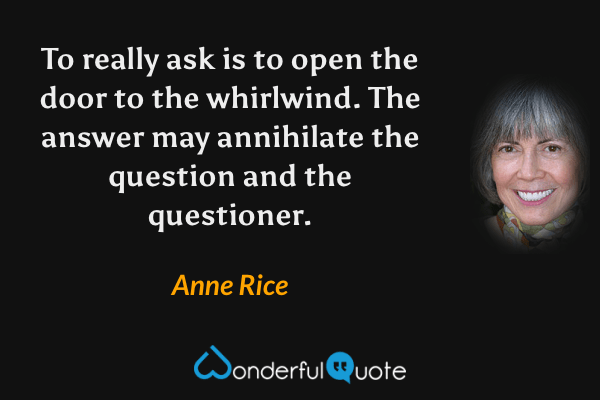 To really ask is to open the door to the whirlwind. The answer may annihilate the question and the questioner. - Anne Rice quote.