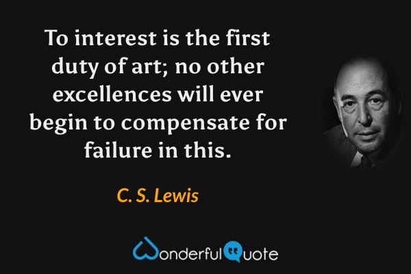 To interest is the first duty of art; no other excellences will ever begin to compensate for failure in this. - C. S. Lewis quote.