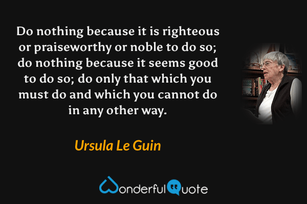 Do nothing because it is righteous or praiseworthy or noble to do so; do nothing because it seems good to do so; do only that which you must do and which you cannot do in any other way. - Ursula Le Guin quote.