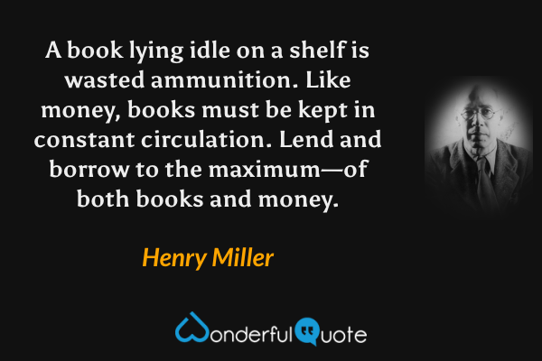 A book lying idle on a shelf is wasted ammunition. Like money, books must be kept in constant circulation. Lend and borrow to the maximum—of both books and money. - Henry Miller quote.
