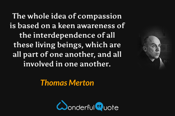 The whole idea of compassion is based on a keen awareness of the interdependence of all these living beings, which are all part of one another, and all involved in one another. - Thomas Merton quote.