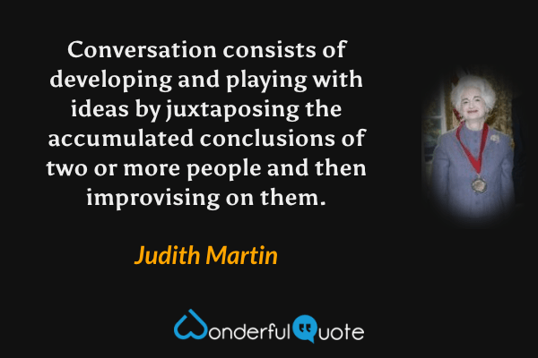 Conversation consists of developing and playing with ideas by juxtaposing the accumulated conclusions of two or more people and then improvising on them. - Judith Martin quote.