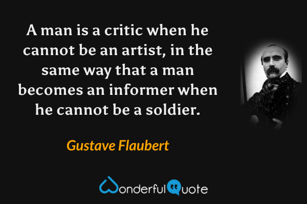 A man is a critic when he cannot be an artist, in the same way that a man becomes an informer when he cannot be a soldier. - Gustave Flaubert quote.