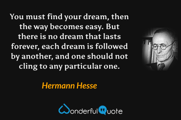 You must find your dream, then the way becomes easy.  But there is no dream that lasts forever, each dream is followed by another, and one should not cling to any particular one. - Hermann Hesse quote.