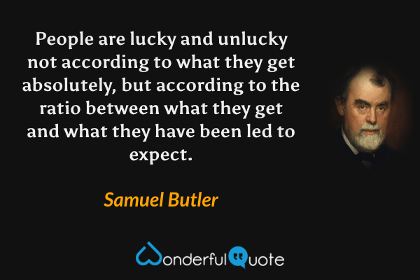 People are lucky and unlucky not according to what they get absolutely, but according to the ratio between what they get and what they have been led to expect. - Samuel Butler quote.