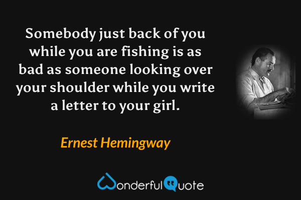 Somebody just back of you while you are fishing is as bad as someone looking over your shoulder while you write a letter to your girl. - Ernest Hemingway quote.