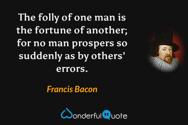 The folly of one man is the fortune of another; for no man prospers so suddenly as by others' errors. - Francis Bacon quote.