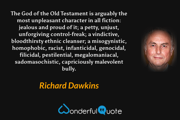 The God of the Old Testament is arguably the most unpleasant character in all fiction: jealous and proud of it; a petty, unjust, unforgiving control-freak; a vindictive, bloodthirsty ethnic cleanser; a misogynistic, homophobic, racist, infanticidal, genocidal, filicidal, pestilential, megalomaniacal, sadomasochistic, capriciously malevolent bully. - Richard Dawkins quote.