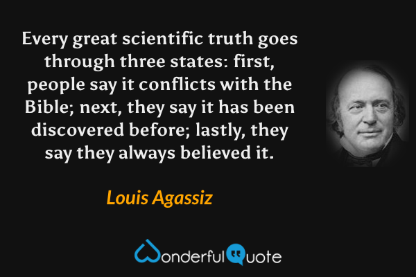 Every great scientific truth goes through three states: first, people say it conflicts with the Bible; next, they say it has been discovered before; lastly, they say they always believed it. - Louis Agassiz quote.
