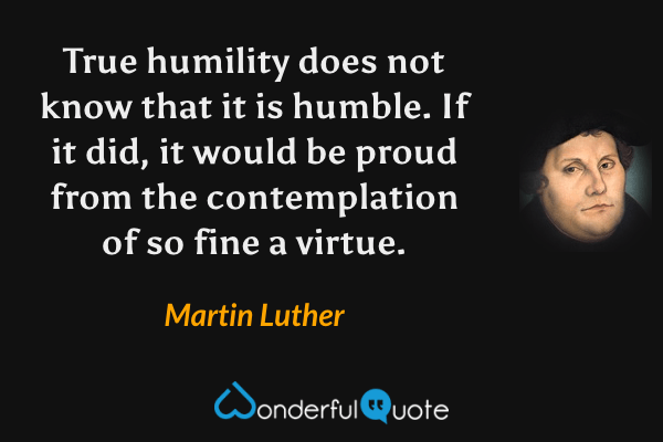 True humility does not know that it is humble. If it did, it would be proud from the contemplation of so fine a virtue. - Martin Luther quote.