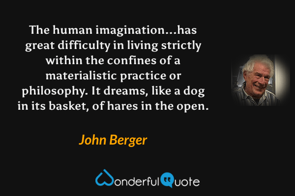 The human imagination...has great difficulty in living strictly within the confines of a materialistic practice or philosophy. It dreams, like a dog in its basket, of hares in the open. - John Berger quote.