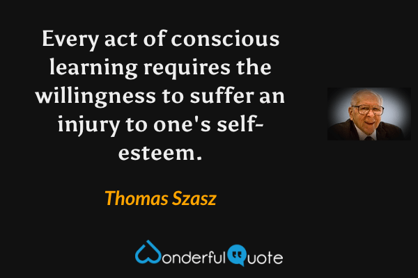 Every act of conscious learning requires the willingness to suffer an injury to one's self-esteem. - Thomas Szasz quote.