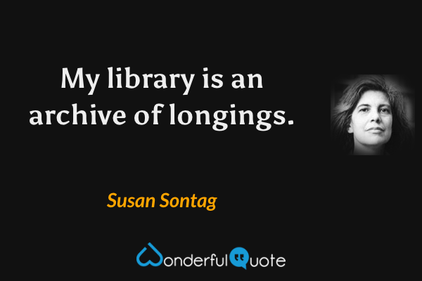My library is an archive of longings. - Susan Sontag quote.