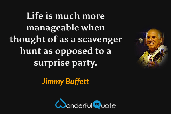 Life is much more manageable when thought of as a scavenger hunt as opposed to a surprise party. - Jimmy Buffett quote.