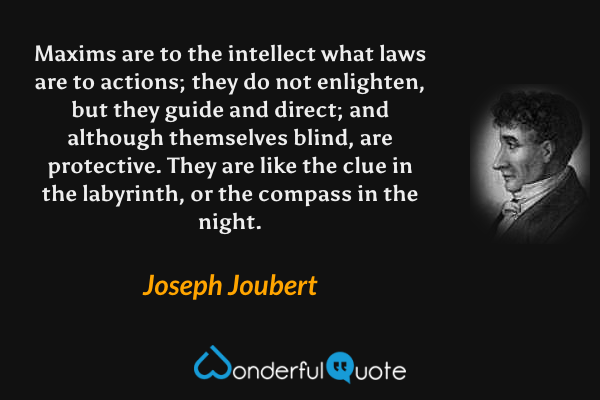 Maxims are to the intellect what laws are to actions; they do not enlighten, but they guide and direct; and although themselves blind, are protective.  They are like the clue in the labyrinth, or the compass in the night. - Joseph Joubert quote.