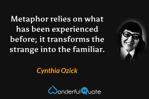 Metaphor relies on what has been experienced before; it transforms the strange into the familiar. - Cynthia Ozick quote.
