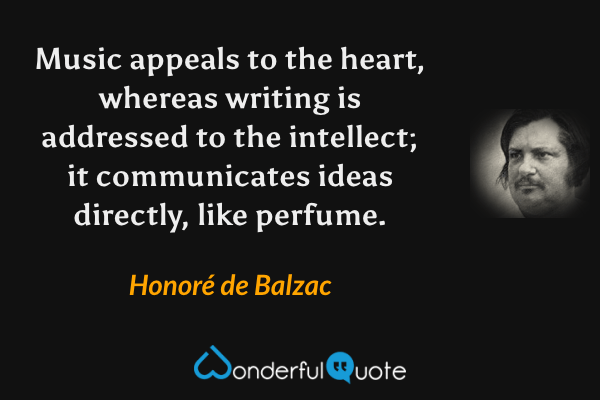 Music appeals to the heart, whereas writing is addressed to the intellect; it communicates ideas directly, like perfume. - Honoré de Balzac quote.