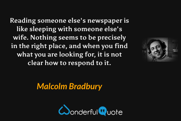 Reading someone else's newspaper is like sleeping with someone else's wife.  Nothing seems to be precisely in the right place, and when you find what you are looking for, it is not clear how to respond to it. - Malcolm Bradbury quote.