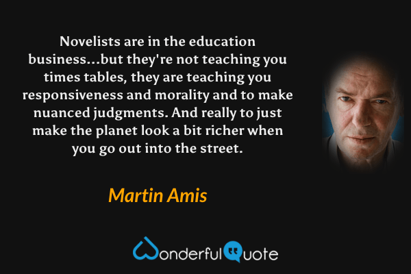 Novelists are in the education business...but they're not teaching you times tables, they are teaching you responsiveness and morality and to make nuanced judgments.  And really to just make the planet look a bit richer when you go out into the street. - Martin Amis quote.