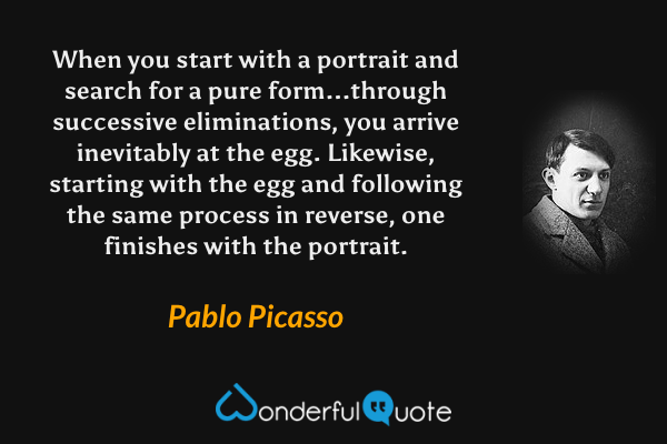 When you start with a portrait and search for a pure form...through successive eliminations, you arrive inevitably at the egg.  Likewise, starting with the egg and following the same process in reverse, one finishes with the portrait. - Pablo Picasso quote.
