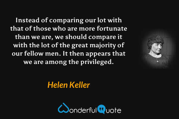 Instead of comparing our lot with that of those who are more fortunate than we are, we should compare it with the lot of the great majority of our fellow men. It then appears that we are among the privileged. - Helen Keller quote.
