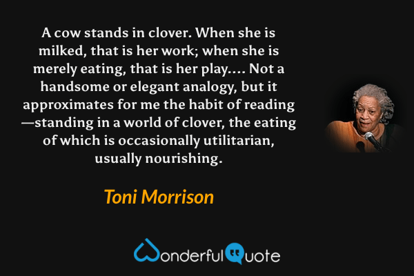 A cow stands in clover. When she is milked, that is her work; when she is merely eating, that is her play....  Not a handsome or elegant analogy, but it approximates for me the habit of reading—standing in a world of clover, the eating of which is occasionally utilitarian, usually nourishing. - Toni Morrison quote.