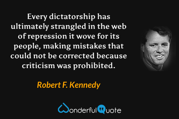 Every dictatorship has ultimately strangled in the web of repression it wove for its people, making mistakes that could not be corrected because criticism was prohibited. - Robert F. Kennedy quote.
