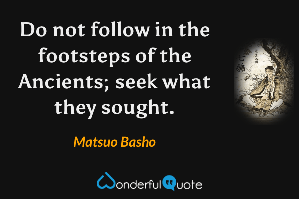 Do not follow in the footsteps of the Ancients; seek what they sought. - Matsuo Basho quote.