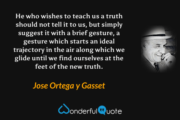 He who wishes to teach us a truth should not tell it to us, but simply suggest it with a brief gesture, a gesture which starts an ideal trajectory in the air along which we glide until we find ourselves at the feet of the new truth. - Jose Ortega y Gasset quote.