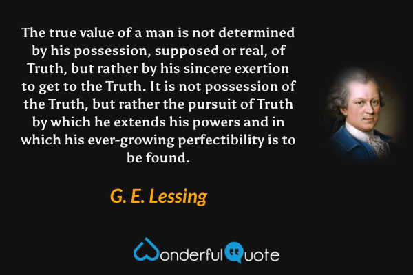 The true value of a man is not determined by his possession, supposed or real, of Truth, but rather by his sincere exertion to get to the Truth. It is not possession of the Truth, but rather the pursuit of Truth by which he extends his powers and in which his ever-growing perfectibility is to be found. - G. E. Lessing quote.