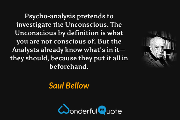Psycho-analysis pretends to investigate the Unconscious.  The Unconscious by definition is what you are not conscious of. But the Analysts already know what's in it—they should, because they put it all in beforehand. - Saul Bellow quote.