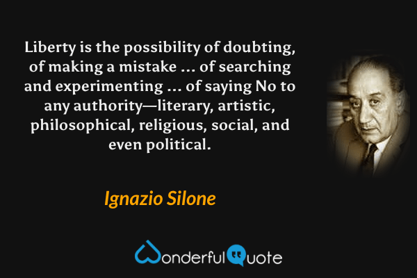 Liberty is the possibility of doubting, of making a mistake ... of searching and experimenting ... of saying No to any authority—literary, artistic, philosophical, religious, social, and even political. - Ignazio Silone quote.