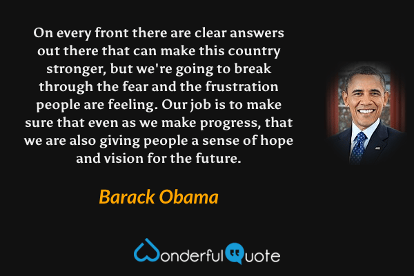 On every front there are clear answers out there that can make this country stronger, but we're going to break through the fear and the frustration people are feeling. Our job is to make sure that even as we make progress, that we are also giving people a sense of hope and vision for the future. - Barack Obama quote.