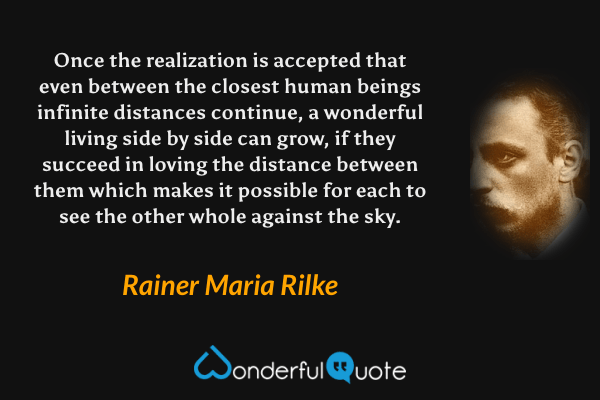 Once the realization is accepted that even between the closest human beings infinite distances continue, a wonderful living side by side can grow, if they succeed in loving the distance between them which makes it possible for each to see the other whole against the sky. - Rainer Maria Rilke quote.