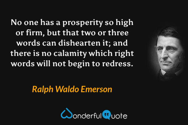 No one has a prosperity so high or firm, but that two or three words can dishearten it; and there is no calamity which right words will not begin to redress. - Ralph Waldo Emerson quote.