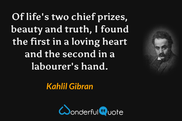 Of life's two chief prizes, beauty and truth, I found the first in a loving heart and the second in a labourer's hand. - Kahlil Gibran quote.