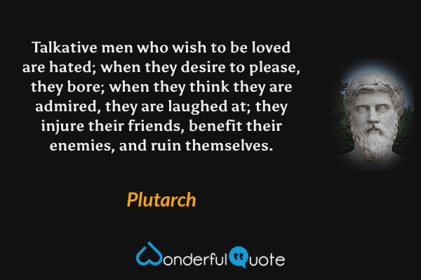 Talkative men who wish to be loved are hated; when they desire to please, they bore; when they think they are admired, they are laughed at; they injure their friends, benefit their enemies, and ruin themselves. - Plutarch quote.