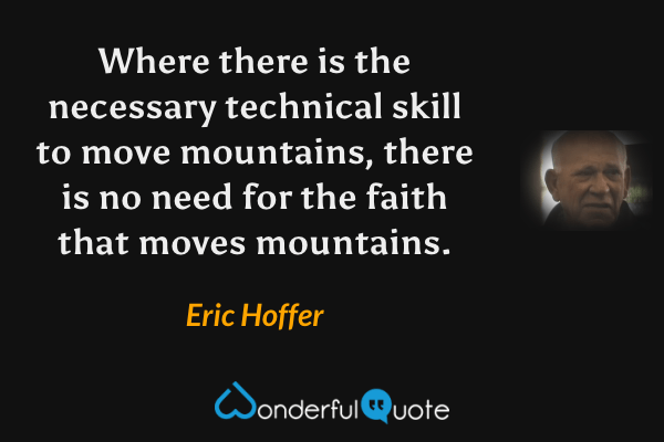 Where there is the necessary technical skill to move mountains, there is no need for the faith that moves mountains. - Eric Hoffer quote.