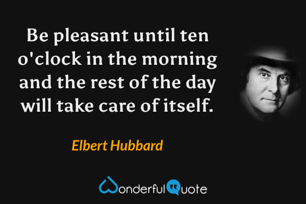 Be pleasant until ten o'clock in the morning and the rest of the day will take care of itself. - Elbert Hubbard quote.