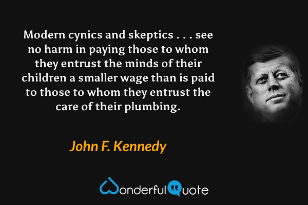 Modern cynics and skeptics . . . see no harm in paying those to whom they entrust the minds of their children a smaller wage than is paid to those to whom they entrust the care of their plumbing. - John F. Kennedy quote.