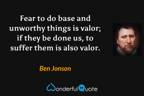 Fear to do base and unworthy things is valor; if they be done us, to suffer them is also valor. - Ben Jonson quote.