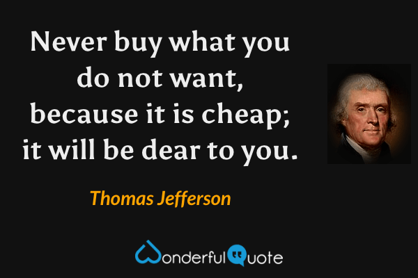 Never buy what you do not want, because it is cheap; it will be dear to you. - Thomas Jefferson quote.
