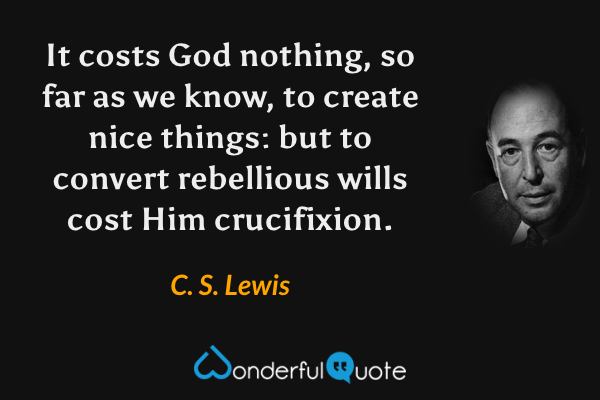 It costs God nothing, so far as we know, to create nice things: but to convert rebellious wills cost Him crucifixion. - C. S. Lewis quote.