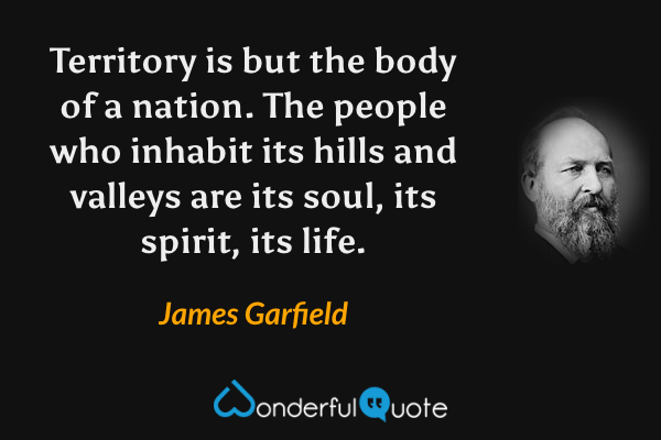 Territory is but the body of a nation. The people who inhabit its hills and valleys are its soul, its spirit, its life. - James Garfield quote.