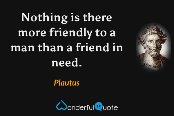 Nothing is there more friendly to a man than a friend in need. - Plautus quote.