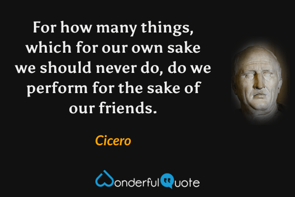 For how many things, which for our own sake we should never do, do we perform for the sake of our friends. - Cicero quote.