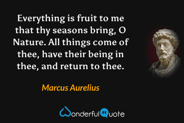 Everything is fruit to me that thy seasons bring, O Nature. All things come of thee, have their being in thee, and return to thee. - Marcus Aurelius quote.