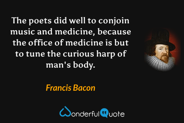 The poets did well to conjoin music and medicine, because the office of medicine is but to tune the curious harp of man's body. - Francis Bacon quote.