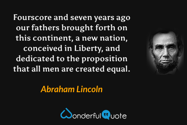 Fourscore and seven years ago our fathers brought forth on this continent, a new nation, conceived in Liberty, and dedicated to the proposition that all men are created equal. - Abraham Lincoln quote.