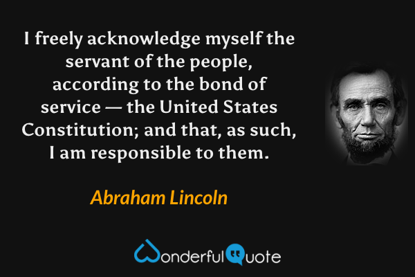 I freely acknowledge myself the servant of the people, according to the bond of service — the United States Constitution; and that, as such, I am responsible to them. - Abraham Lincoln quote.